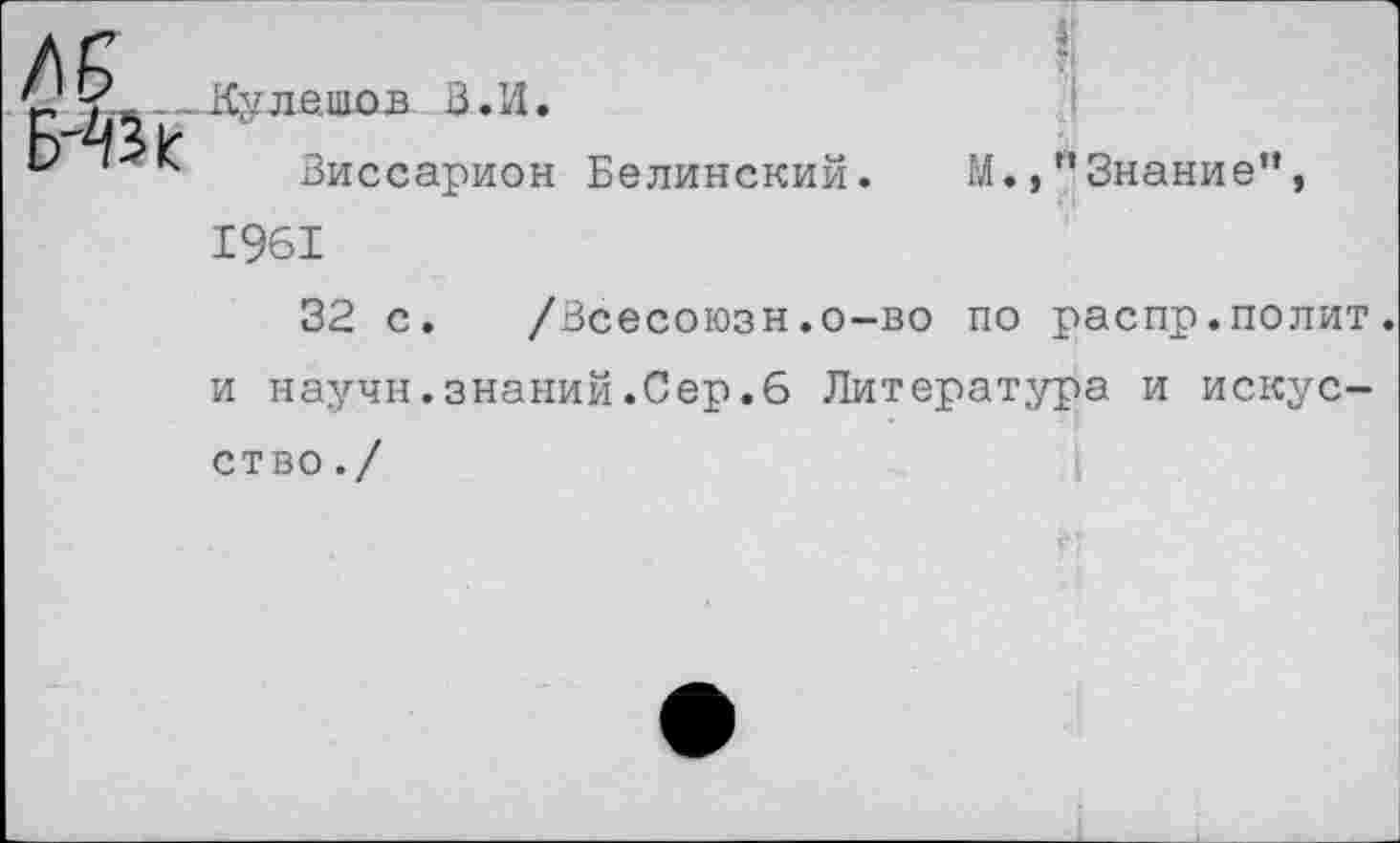 ﻿я
В. И.
Виссарион Белинский. М.,"Знание”, 1961
32 с. /Всесоюзн.о-во по распр.полит, и научн.знаний.Сер.6 Литература и искусство . /